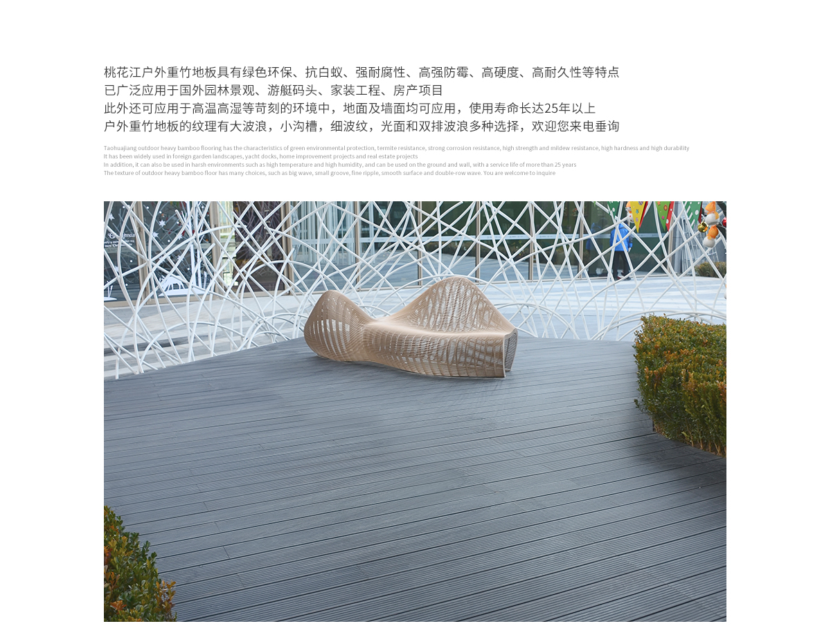 桃花江户外防腐竹木地板具有绿色环保、抗白蚁、强耐腐性、高强防霉、高硬度、高耐久性等特点，已广泛应用于国内外园林景观、游艇码头、家装工程、房产项目。此外还可应用于高温高湿等苛刻的环境中，地面及墙面均可应用，使用寿命长达25年以上。户外防腐竹木地板的纹理有大波浪，小沟槽，细波纹，光面等多种选择，欢迎您来电垂询。